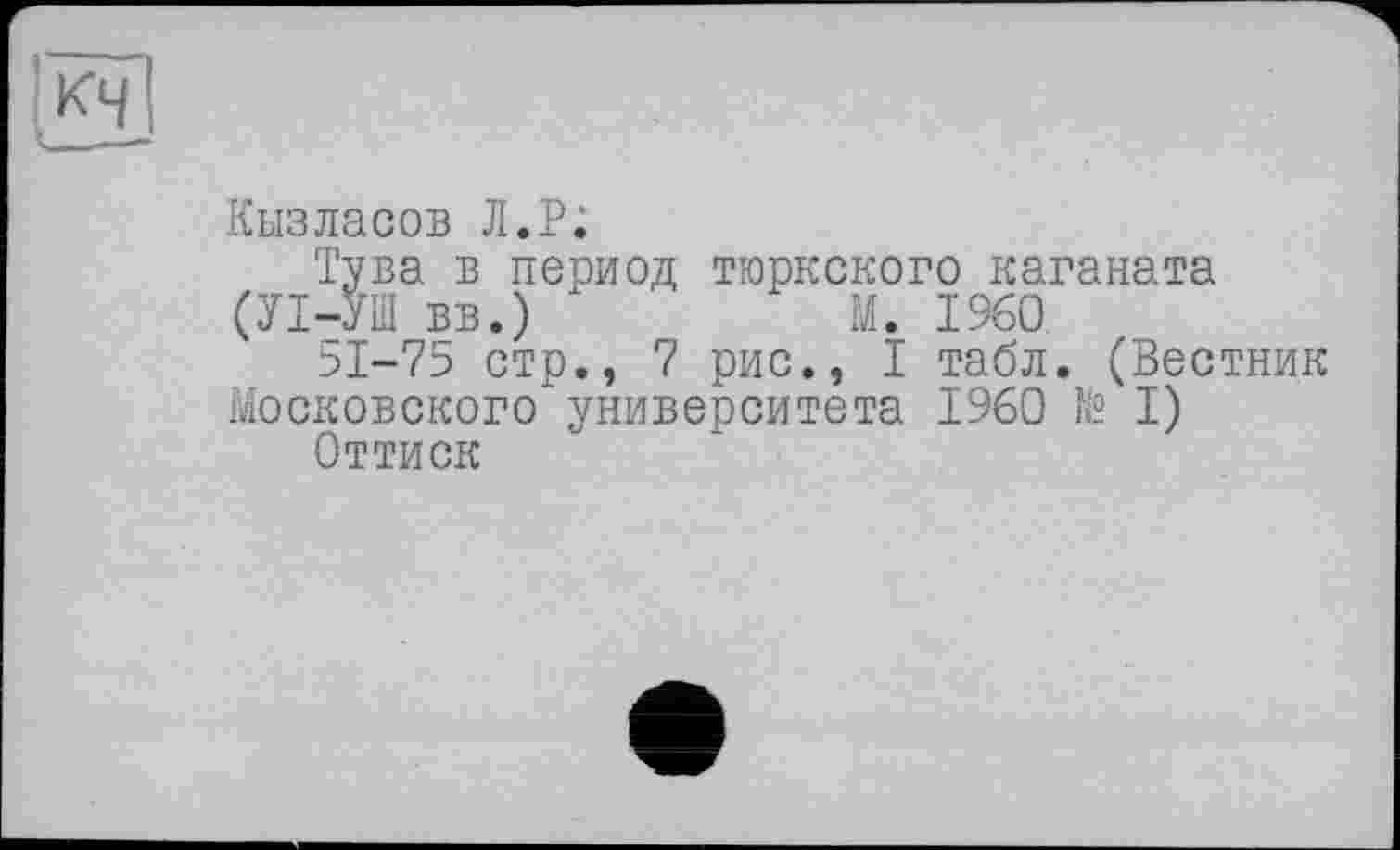 ﻿Кызласов Л.P;
Тува в период тюркского каганата
(УІ-УІП вв.) х	М. I960
51-75 стр., 7 рис., I табл. (Вестник Московского университета I960 № I)
Оттиск